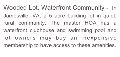 Wooded Lot, Waterfront Community -  In Jamesville, VA, a 5 acre building lot in quiet, rural community. The master HOA has a waterfront clubhouse and swimming pool and lot owners may buy an inexpensive membership to have access to these amenities.